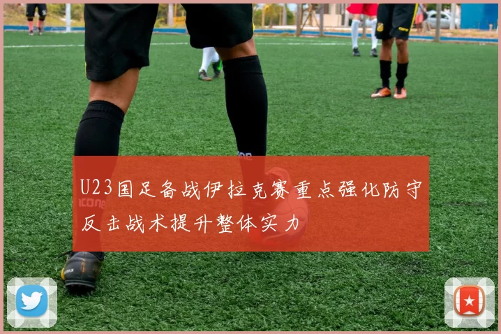 U23国足备战伊拉克赛重点强化防守反击战术提升整体实力