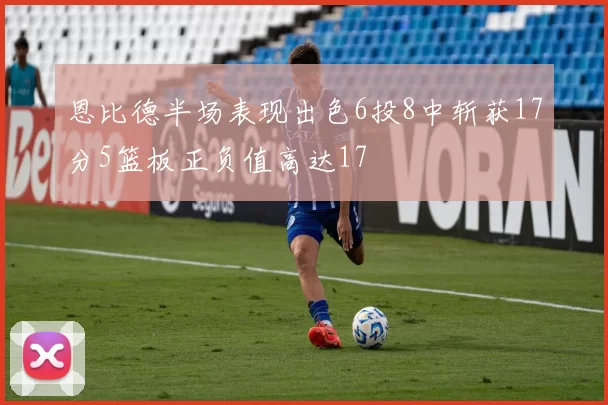 恩比德半场表现出色6投8中斩获17分5篮板正负值高达17