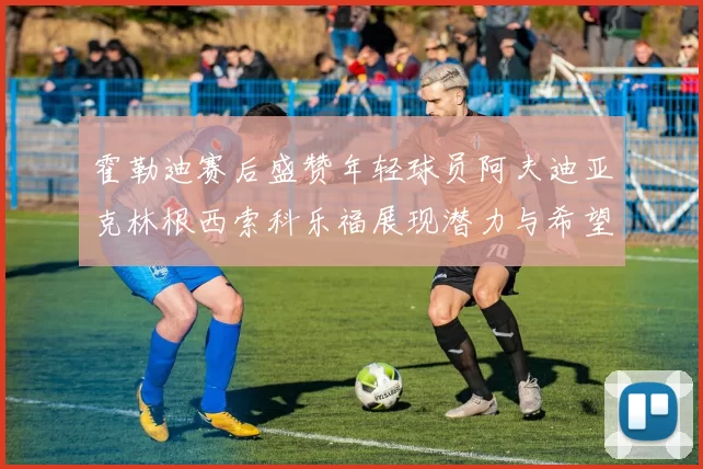 霍勒迪赛后盛赞年轻球员阿夫迪亚克林根西索科乐福展现潜力与希望