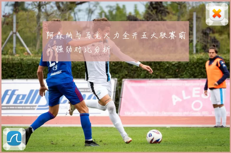 阿森纳与马竞火力全开五大联赛前六强劲对比分析
