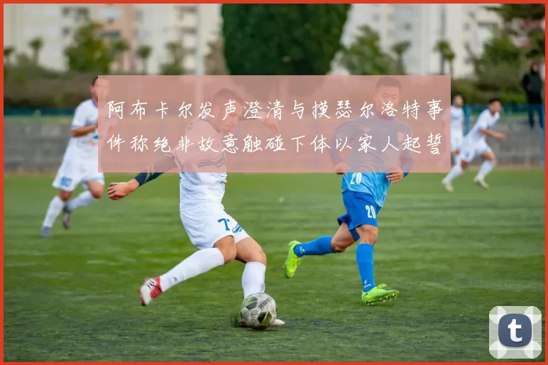 阿布卡尔发声澄清与摸瑟尔洛特事件称绝非故意触碰下体以家人起誓