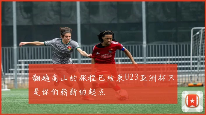 翻越高山的旅程已结束U23亚洲杯只是你们崭新的起点
