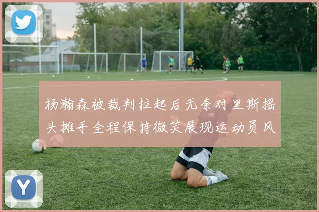 杨瀚森被裁判拉起后无奈对里斯摇头摊手全程保持微笑展现运动员风范