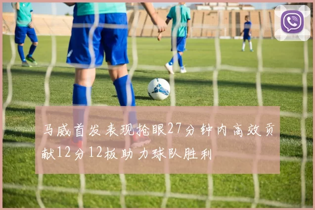 马威首发表现抢眼27分钟内高效贡献12分12板助力球队胜利