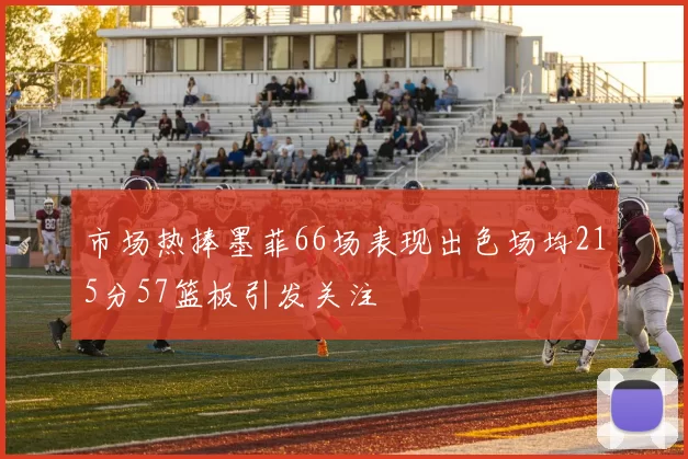 市场热捧墨菲66场表现出色场均215分57篮板引发关注