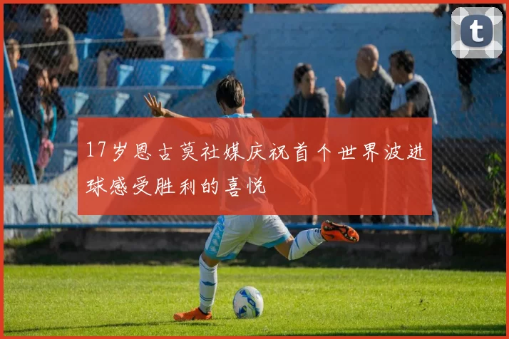 17岁恩古莫社媒庆祝首个世界波进球感受胜利的喜悦