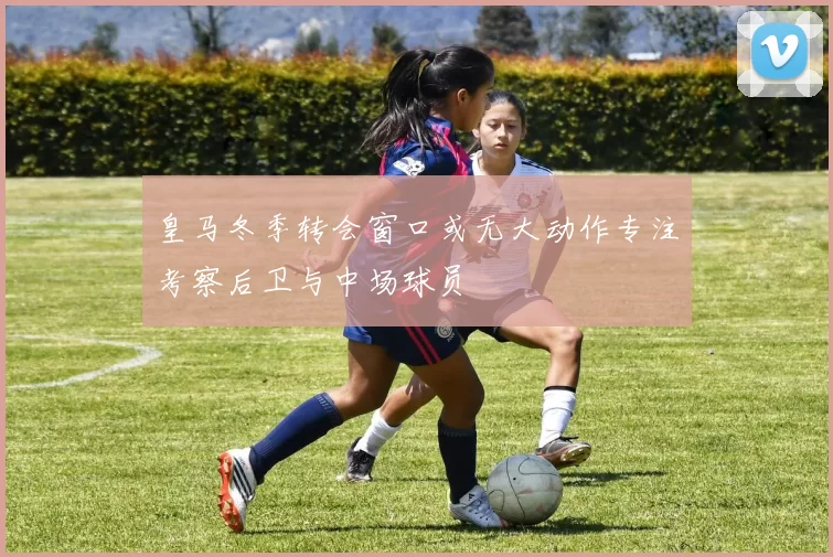皇马冬季转会窗口或无大动作专注考察后卫与中场球员