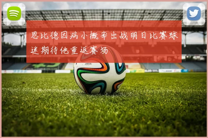 恩比德因病小概率出战明日比赛球迷期待他重返赛场