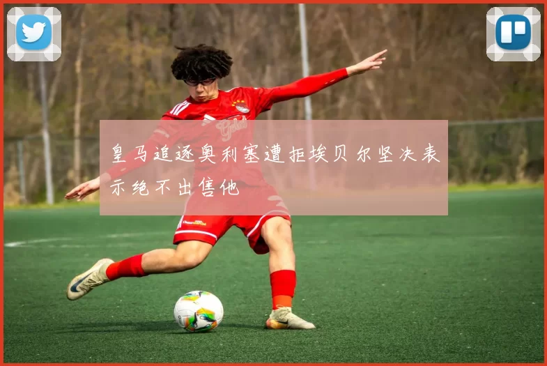 皇马追逐奥利塞遭拒埃贝尔坚决表示绝不出售他