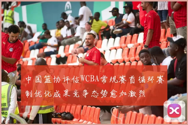 中国篮协评估WCBA常规赛首循环赛制优化成果竞争态势愈加激烈