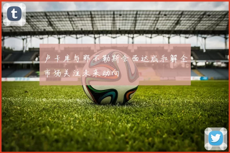 卢卡库与那不勒斯会面达成和解全市场关注未来动向