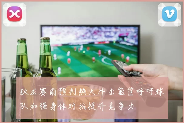 狄龙赛前预判热火冲击篮筐呼吁球队加强身体对抗提升竞争力
