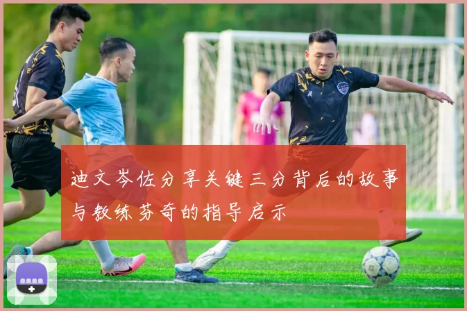 迪文岑佐分享关键三分背后的故事与教练芬奇的指导启示