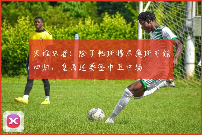 买谁记者：除了帕斯穆尼奥斯可能回归，皇马还要签中卫中场