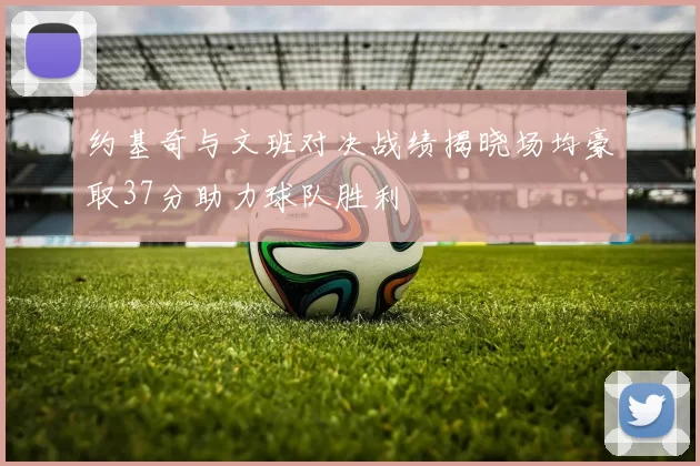约基奇与文班对决战绩揭晓场均豪取37分助力球队胜利