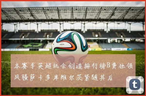 本赛季英超机会创造排行榜B费独领风骚萨卡多库维尔茨紧随其后
